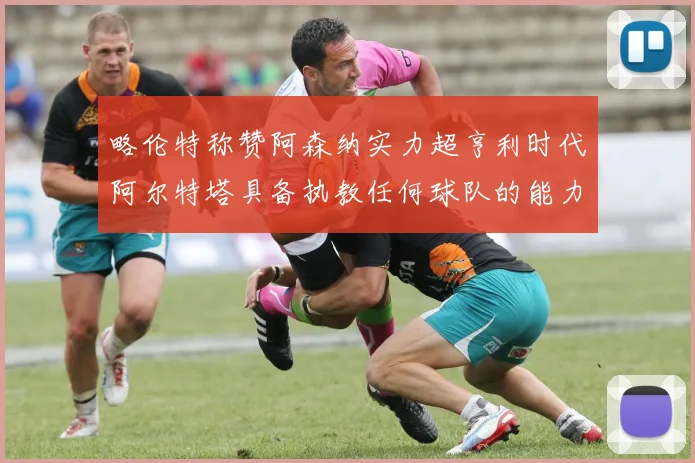 略伦特称赞阿森纳实力超亨利时代阿尔特塔具备执教任何球队的能力