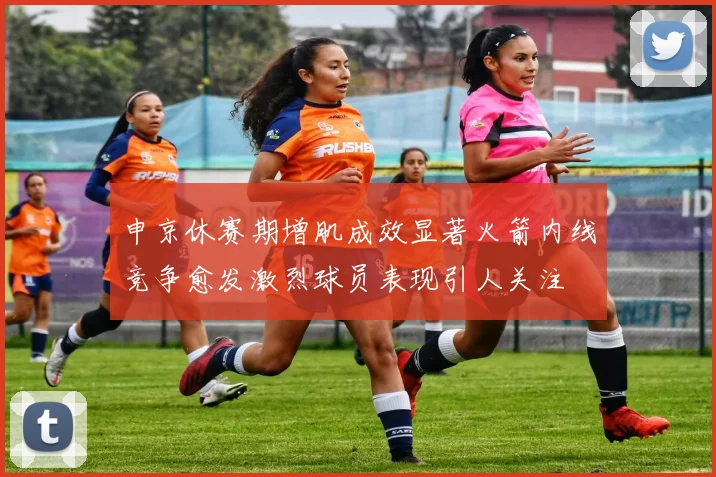 申京休赛期增肌成效显著火箭内线竞争愈发激烈球员表现引人关注